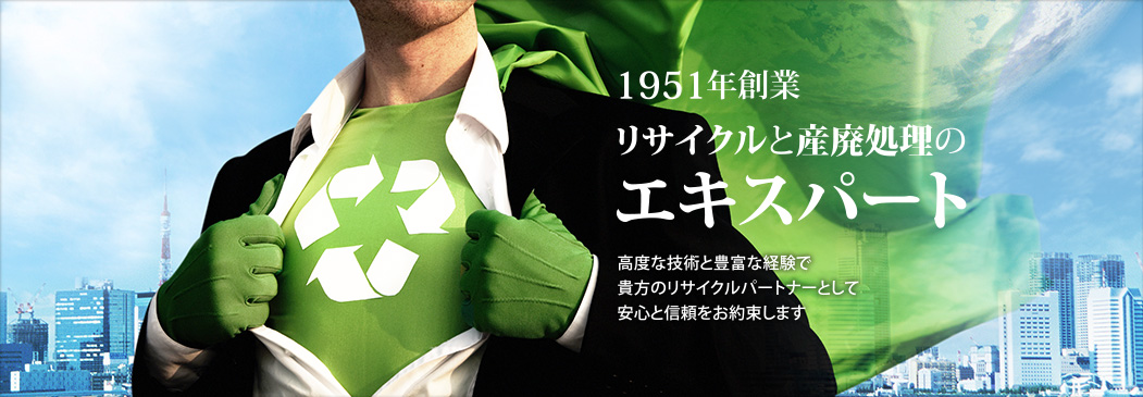 1951年創業 リサイクルと産廃処理のエキスパート 高度な技術と豊富な経験で貴方のリサイクルパートナーとして安心と信頼をお約束します