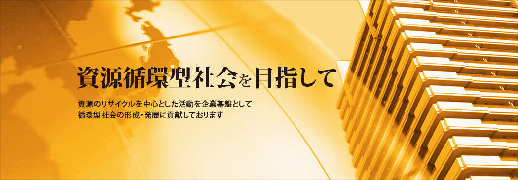 資源循環型社会を目指して 資源のリサイクルを中心とした活動を企業基盤をして循環型社会の形成・発展に貢献しております