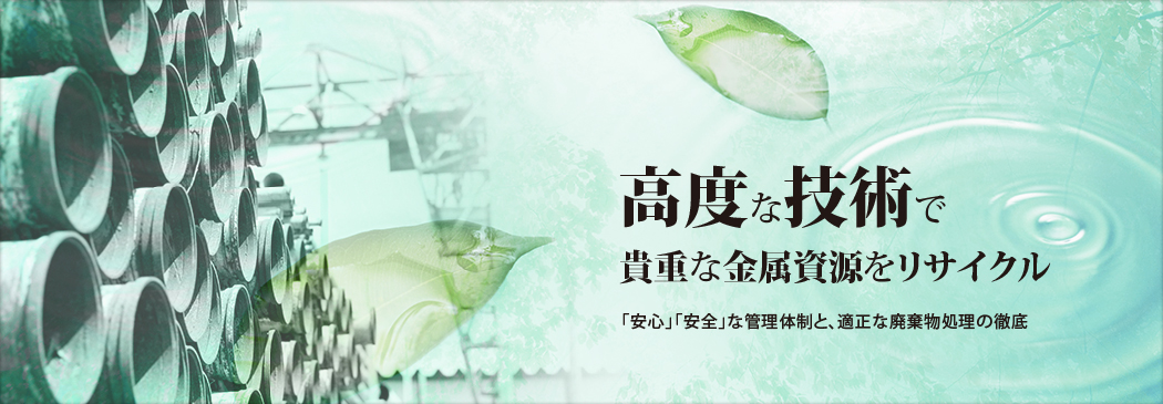 高度な技術で 貴重な金属資源をリサイクル 「安心」「安全」な管理体制適正な廃棄物処理の徹底
